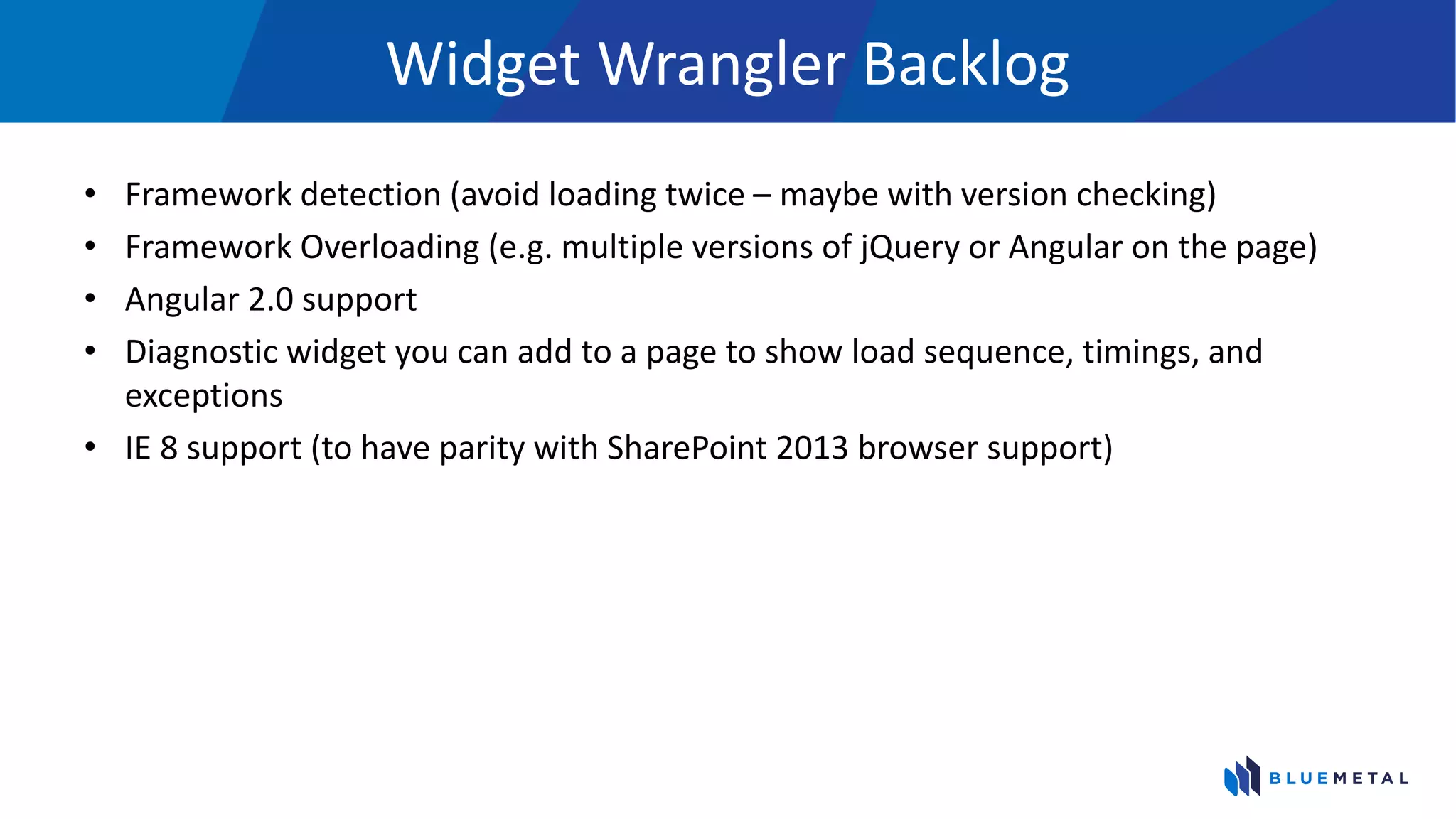 Widget Wrangler Backlog
• Framework detection (avoid loading twice – maybe with version checking)
• Framework Overloading (e.g. multiple versions of jQuery or Angular on the page)
• Angular 2.0 support
• Diagnostic widget you can add to a page to show load sequence, timings, and
exceptions
• IE 8 support (to have parity with SharePoint 2013 browser support)
 