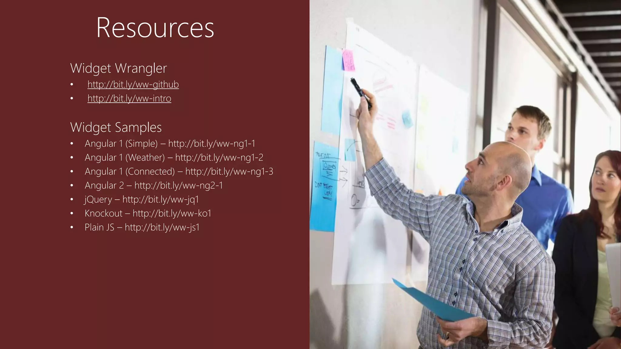 Resources
Widget Wrangler
• http://bit.ly/ww-github
• http://bit.ly/ww-intro
Widget Samples
• Angular 1 (Simple) – http://bit.ly/ww-ng1-1
• Angular 1 (Weather) – http://bit.ly/ww-ng1-2
• Angular 1 (Connected) – http://bit.ly/ww-ng1-3
• Angular 2 – http://bit.ly/ww-ng2-1
• jQuery – http://bit.ly/ww-jq1
• Knockout – http://bit.ly/ww-ko1
• Plain JS – http://bit.ly/ww-js1
 