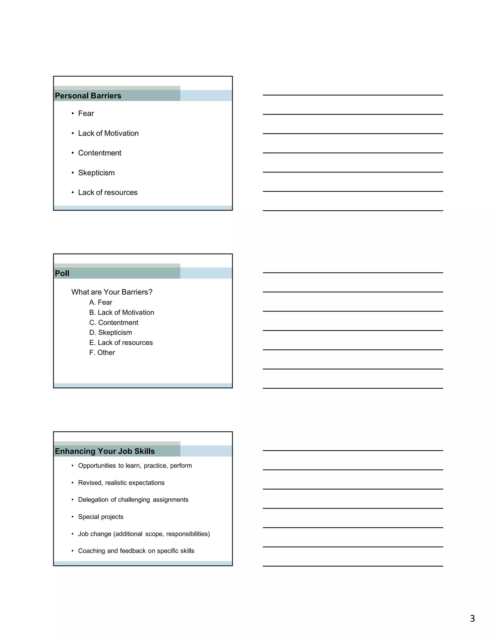 Personal Barriers

       • Fear

       • Lack of Motivation

       • Contentment

       • Skepticism

       • Lack of resources




Poll

       What are Your Barriers?
             A. Fear
             B. Lack of Motivation
             C. Contentment
             D. Skepticism
             E. Lack of resources
             F. Other




Enhancing Your Job Skills
       • Opportunities to learn, practice, perform

       • Revised, realistic expectations

       • Delegation of challenging assignments

       • Special projects

       • Job change (additional scope, responsibilities)

       • Coaching and feedback on specific skills




                                                           3
 