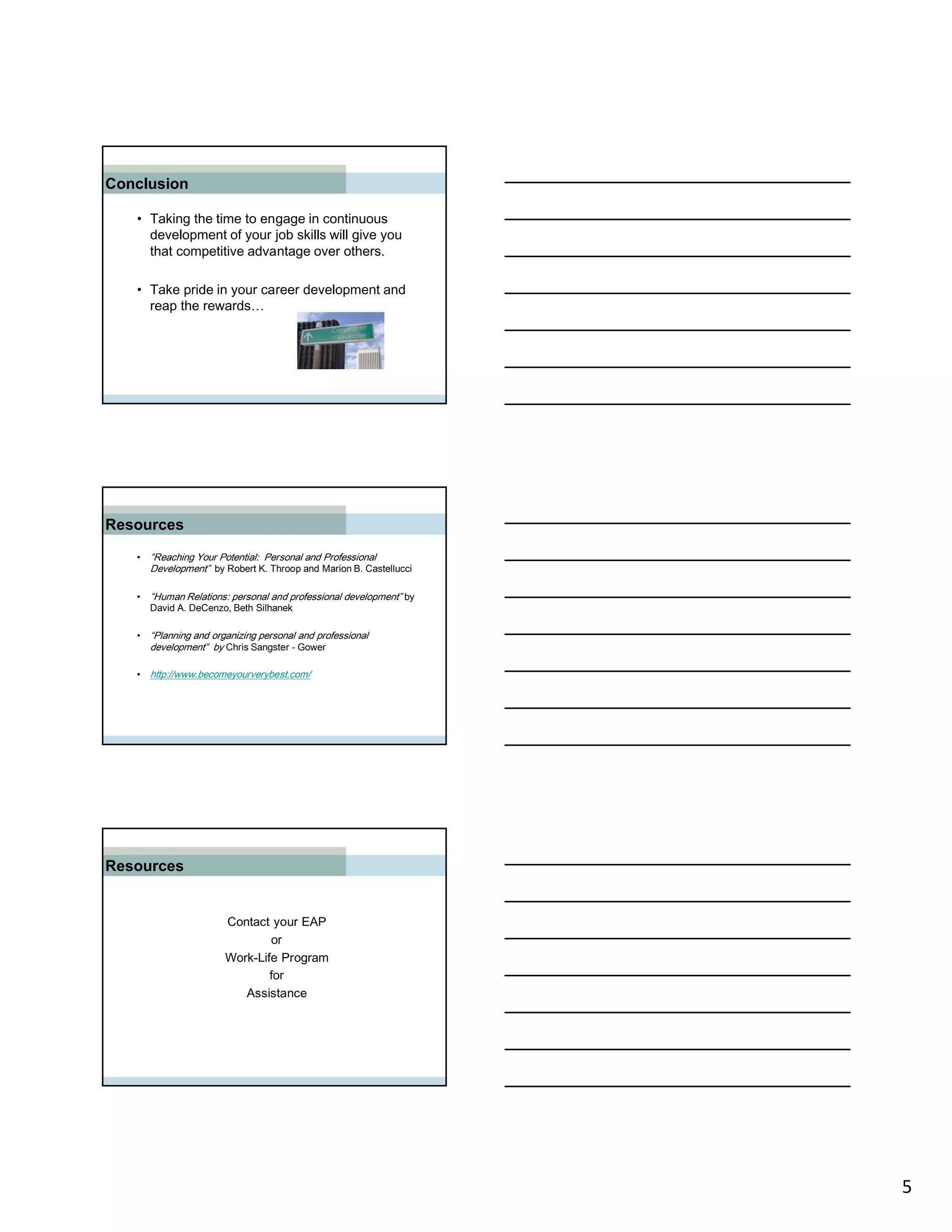 Conclusion

   • Taking the time to engage in continuous
     development of your job skills will give you
     that competitive advantage over others.

   • Take pride in your career development and
     reap the rewards…




Resources
   • “Reaching Your Potential: Personal and Professional
     Development” by Robert K. Throop and Marion B. Castellucci

   • “Human Relations: personal and professional development” by
     David A. DeCenzo, Beth Silhanek

   • “Planning and organizing personal and professional
     development” by Chris Sangster - Gower

   • http://www.becomeyourverybest.com/




Resources


                      Contact your EAP
                              or
                      Work-Life Program
                              for
                         Assistance




                                                                   5
 