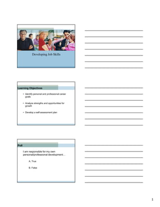Developing Job Skills




Learning Objectives

       • Identify personal and professional career
         goals

       • Analyze strengths and opportunities for
         growth

       • Develop a self-assessment plan




Poll

       I am responsible for my own
       personal/professional development…

            A. True

            B. False




                                                     1
 