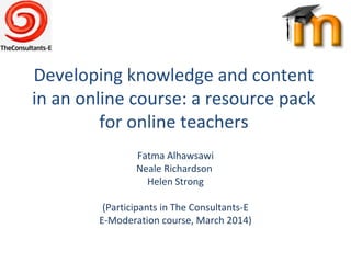 Developing knowledge and content
in an online course: a resource pack
for online teachers
Fatma Alhawsawi
Neale Richardson
Helen Strong
(Participants in The Consultants-E
E-Moderation course, March 2014)
 