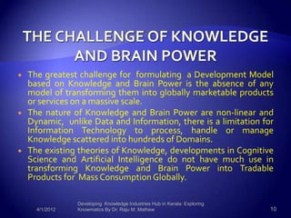    The greatest challenge for formulating a Development Model
    based on Knowledge and Brain Power is the absence of any
    model of transforming them into globally marketable products
    or services on a massive scale.
   The nature of Knowledge and Brain Power are non-linear and
    Dynamic, unlike Data and Information, there is a limitation for
    Information Technology to process, handle or manage
    Knowledge scattered into hundreds of Domains.
   The existing theories of Knowledge, developments in Cognitive
    Science and Artificial Intelligence do not have much use in
    transforming Knowledge and Brain Power into Tradable
    Products for Mass Consumption Globally.

                 Developing Knowledge Industries Hub in Kerala: Exploring
      4/1/2012   Knowmatics By Dr. Raju M. Mathew                           10
 