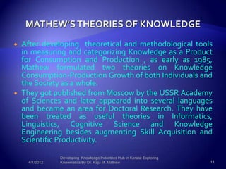    After developing theoretical and methodological tools
    in measuring and categorizing Knowledge as a Product
    for Consumption and Production , as early as 1985,
    Mathew formulated two theories on Knowledge
    Consumption-Production Growth of both Individuals and
    the Society as a whole.
   They got published from Moscow by the USSR Academy
    of Sciences and later appeared into several languages
    and became an area for Doctoral Research. They have
    been treated as useful theories in Informatics,
    Linguistics, Cognitive Science and Knowledge
    Engineering besides augmenting Skill Acquisition and
    Scientific Productivity.

                Developing Knowledge Industries Hub in Kerala: Exploring
     4/1/2012   Knowmatics By Dr. Raju M. Mathew                           11
 
