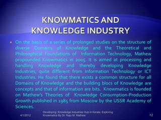    On the basis of a series of prolonged studies on the structure of
    diverse Domains of Knowledge and the Theoretical and
    Philosophical Foundations of Information Technology, Mathew
    propounded Knowmatics in 2005. It is aimed at processing and
    handling Knowledge and thereby developing Knowledge
    Industries, quite different from Information Technology or ICT
    Industries. He found that there exists a common structure for all
    Domains of Knowledge and the building blocs of Knowledge are
    concepts and that of information are bits. Knowmatics is founded
    on Mathew’s Theories of Knowledge Consumption-Production
    Growth published in 1985 from Moscow by the USSR Academy of
    Sciences.
                 Developing Knowledge Industries Hub in Kerala: Exploring
      4/1/2012   Knowmatics By Dr. Raju M. Mathew                           12
 