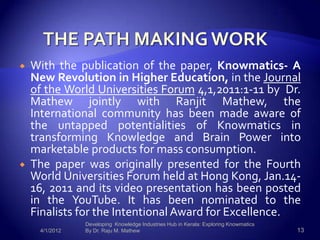    With the publication of the paper, Knowmatics- A
    New Revolution in Higher Education, in the Journal
    of the World Universities Forum 4,1,2011:1-11 by Dr.
    Mathew jointly with Ranjit Mathew, the
    International community has been made aware of
    the untapped potentialities of Knowmatics in
    transforming Knowledge and Brain Power into
    marketable products for mass consumption.
   The paper was originally presented for the Fourth
    World Universities Forum held at Hong Kong, Jan.14-
    16, 2011 and its video presentation has been posted
    in the YouTube. It has been nominated to the
    Finalists for the Intentional Award for Excellence.
                Developing Knowledge Industries Hub in Kerala: Exploring Knowmatics
     4/1/2012   By Dr. Raju M. Mathew                                                 13
 