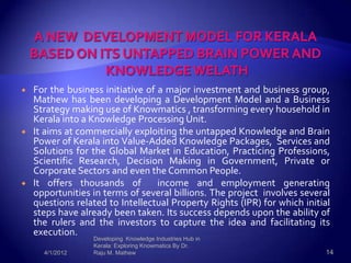    For the business initiative of a major investment and business group,
    Mathew has been developing a Development Model and a Business
    Strategy making use of Knowmatics , transforming every household in
    Kerala into a Knowledge Processing Unit.
   It aims at commercially exploiting the untapped Knowledge and Brain
    Power of Kerala into Value-Added Knowledge Packages, Services and
    Solutions for the Global Market in Education, Practicing Professions,
    Scientific Research, Decision Making in Government, Private or
    Corporate Sectors and even the Common People.
   It offers thousands of         income and employment generating
    opportunities in terms of several billions. The project involves several
    questions related to Intellectual Property Rights (IPR) for which initial
    steps have already been taken. Its success depends upon the ability of
    the rulers and the investors to capture the idea and facilitating its
    execution.
                  Developing Knowledge Industries Hub in
                  Kerala: Exploring Knowmatics By Dr.
      4/1/2012    Raju M. Mathew                                           14
 