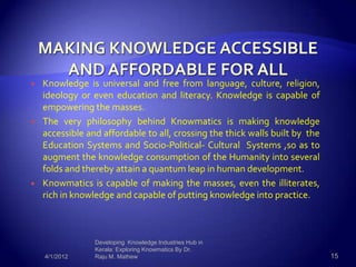    Knowledge is universal and free from language, culture, religion,
    ideology or even education and literacy. Knowledge is capable of
    empowering the masses.
   The very philosophy behind Knowmatics is making knowledge
    accessible and affordable to all, crossing the thick walls built by the
    Education Systems and Socio-Political- Cultural Systems ,so as to
    augment the knowledge consumption of the Humanity into several
    folds and thereby attain a quantum leap in human development.
   Knowmatics is capable of making the masses, even the illiterates,
    rich in knowledge and capable of putting knowledge into practice.



                 Developing Knowledge Industries Hub in
                 Kerala: Exploring Knowmatics By Dr.
    4/1/2012     Raju M. Mathew                                               15
 