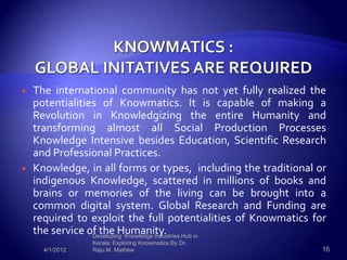    The international community has not yet fully realized the
    potentialities of Knowmatics. It is capable of making a
    Revolution in Knowledgizing the entire Humanity and
    transforming almost all Social Production Processes
    Knowledge Intensive besides Education, Scientific Research
    and Professional Practices.
   Knowledge, in all forms or types, including the traditional or
    indigenous Knowledge, scattered in millions of books and
    brains or memories of the living can be brought into a
    common digital system. Global Research and Funding are
    required to exploit the full potentialities of Knowmatics for
    the service of the Humanity. Hub in
                 Developing Knowledge Industries
                 Kerala: Exploring Knowmatics By Dr.
      4/1/2012   Raju M. Mathew                                  16
 