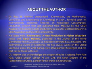    Dr. Raju M. Mathew propounded Knowmatics, the Mathematics,
    Economics and Engineering of Knowledge in 2005 , founded upon his
    internationally acclaimed Theories of Knowledge Consumption-
    Production Growth that got published from Moscow by the USSR
    Academy of Sciences in 1985 and became an area for Doctoral Research in
    Skill Acquisition and Scientific productivity.
   His latest work, ‘Knowmatics- A New Revolution in Higher Education’
    jointly with Ranjit Mathew, published in the Journal of the World
    Universities Forum 4,1,2011:1-11, has been nominated as a Finalist for the
    International Award of Excellence. He has several works on the Global
    Economic Crisis, the Arab Spring, New Development Strategies and etc.
    that can be found in the net.
   Dr. Mathew also acknowledges the support that he is getting from Rani
    Raju, Global English School, Al Ain, UAE and Ranjit Mathew of the
    Random House Group, London for his works in Knowmatics.
                   Developing Knowledge Industries Hub in Kerala: Exploring
      4/1/2012     Knowmatics By Dr. Raju M. Mathew                           17
 