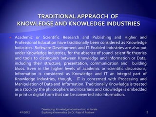    Academic or Scientific Research and Publishing and Higher and
    Professional Education have traditionally been considered as Knowledge
    Industries. Software Development and IT Enabled Industries are also put
    under Knowledge Industries, for the absence of sound scientific theories
    and tools to distinguish between Knowledge and Information or Data,
    including their structure, presentation, communication and building
    blocs. Even in the higher levels of academic or scientific discussions,
    Information is considered as Knowledge and IT an integral part of
    Knowledge Industries, though, IT is concerned with Processing and
    Manipulation of Data and Information. Traditionally Knowledge is treated
    as a stock by the philosophers and librarians and knowledge is embedded
    in print or digital form that can be converted into Information.


                  Developing Knowledge Industries Hub in Kerala:
      4/1/2012    Exploring Knowmatics By Dr. Raju M. Mathew               2
 