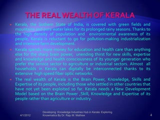    Kerala, the Sothern State of India, is covered with green fields and
    mountains and pure water lakes for its prolonged rainy seasons. Thanks to
    the high density of population and environmental awareness of its
    people, Kerala is reluctant to go for pollution-making industrialization
    and intensive farm development.
   Kerala spends more money for education and health care than anything
    else for the sharp brain power, unending thirst for new skills, expertise
    and knowledge and health consciousness of its younger generation who
    prefer the service sector to agriculture or industrial sectors. Almost all
    households in Kerala can digitally be interconnected thanks to its
    extensive high speed fiber optic networks.
   The real wealth of Kerala is the Brain Power, Knowledge, Skills and
    Expertise of its people, including those who settled in other countries that
    have not yet been exploited so far. Kerala needs a New Development
    Model based on the Brain Power ,Skill, Knowledge and Expertise of its
    people rather than agriculture or industry.

                   Developing Knowledge Industries Hub in Kerala: Exploring
      4/1/2012     Knowmatics By Dr. Raju M. Mathew                            4
 
