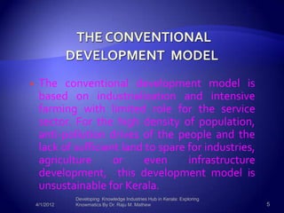     The conventional development model is
     based on industrialization and intensive
     farming with limited role for the service
     sector. For the high density of population,
     anti-pollution drives of the people and the
     lack of sufficient land to spare for industries,
     agriculture      or     even     infrastructure
     development, this development model is
     unsustainable for Kerala.
               Developing Knowledge Industries Hub in Kerala: Exploring
    4/1/2012   Knowmatics By Dr. Raju M. Mathew                           5
 
