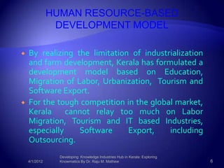 HUMAN RESOURCE-BASED
                DEVELOPMENT MODEL

   By realizing the limitation of industrialization
    and farm development, Kerala has formulated a
    development model based on Education,
    Migration of Labor, Urbanization, Tourism and
    Software Export.
   For the tough competition in the global market,
    Kerala     cannot relay too much on Labor
    Migration, Tourism and IT based Industries,
    especially    Software     Export,    including
    Outsourcing.
                 Developing Knowledge Industries Hub in Kerala: Exploring
    4/1/2012     Knowmatics By Dr. Raju M. Mathew                           6
 
