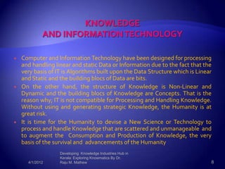    Computer and Information Technology have been designed for processing
    and handling linear and static Data or Information due to the fact that the
    very basis of IT is Algorithms built upon the Data Structure which is Linear
    and Static and the building blocs of Data are bits.
   On the other hand, the structure of Knowledge is Non-Linear and
    Dynamic and the building blocs of Knowledge are Concepts. That is the
    reason why; IT is not compatible for Processing and Handling Knowledge.
    Without using and generating strategic Knowledge, the Humanity is at
    great risk.
   It is time for the Humanity to devise a New Science or Technology to
    process and handle Knowledge that are scattered and unmanageable and
    to augment the Consumption and Production of Knowledge, the very
    basis of the survival and advancements of the Humanity.
                   Developing Knowledge Industries Hub in
                   Kerala: Exploring Knowmatics By Dr.
      4/1/2012     Raju M. Mathew                                              8
 