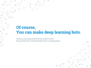 Of course,
You can make deep learning bots.
However, purely generative bot say random words.
Because they don’t understand what they are talking about.
 