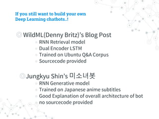 If you still want to build your own
Deep Learning chatbots..!
◎ WildML(Denny Britz)’s Blog Post
◉ RNN Retrieval model
◉ Dual Encoder LSTM
◉ Trained on Ubuntu Q&A Corpus
◉ Sourcecode provided
◎ Jungkyu Shin’s 미소녀봇
◉ RNN Generative model
◉ Trained on Japanese anime subtitles
◉ Good Explanation of overall architecture of bot
◉ no sourcecode provided
 