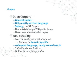 Corpus
◎ Open Corpora
○ General topics
○ Old, mostly written language
○ Sejong / KAIST Corpus
○ Namu Wiki dump / Wikipedia dump
○ Naver sentiment movie corpus
◎ Web scraping
○ You can configure what you scrap
◉ General or domain specific
○ colloquial language, newly coined words
○ SNS - Facebook, Twitter
○ Online forums, blogs, cafes
 
