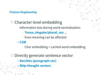 Feature Engineering
◎ Character-level embedding
○ Information loss during word normalization
◉ Tense, singular/plural, sex ...
◉ Even meaning can be affected
○ C2W
◉ Char embedding + cached word embedding
◎ Directly generate sentence vector
○ Doc2Vec (paragraph vec)
○ Skip-thought vectors
 