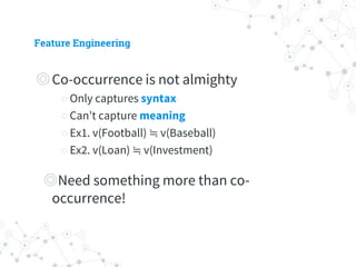 Feature Engineering
◎ Co-occurrence is not almighty
○ Only captures syntax
○ Can’t capture meaning
○ Ex1. v(Football) ≒ v(Baseball)
○ Ex2. v(Loan) ≒ v(Investment)
◎ Need something more than co-occurrence!
 