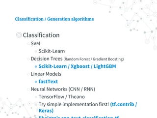 Classification / Generation algorithms
◎ Classification
○ SVM
◉ Scikit-Learn
○ Decision Trees (Random Forest / Gradient Boosting)
◉ Scikit-Learn / Xgboost / LightGBM
○ Linear Models
◉ fastText
○ Neural Networks (CNN / RNN)
◉ TensorFlow / Theano
◉ Try simple implementation first! (tf.contrib /
Keras)
◉ likejazz’s cnn-text-classification-tf
◉ Requires HUGE data
 