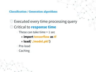 Classification / Generation algorithms
◎ Executed every time processing query
◎ Critical to response time
○ These can take time > 1 sec
◉ import tensorflow as tf
◉ load(‘./model.pkl’)
○ Pre-load
○ Caching
 