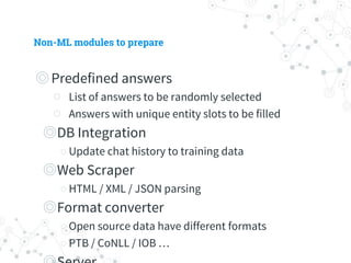 Non-ML modules to prepare
◎ Predefined answers
○ List of answers to be randomly selected
○ Answers with unique entity slots to be filled
◎ DB Integration
○ Update chat history to training data
◎ Web Scraper
○ HTML / XML / JSON parsing
◎ Format converter
○ Open source data have different formats
○ PTB / CoNLL / IOB …
◎ Server
 