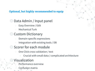 Optional, but highly recommended to equip
◎ Data Admin / Input panel
○ Easy Overview / Edit
○ Mechanical Turk
◎ Custom Dictionary
○ Domain-specific expressions
○ Integration with existing tools / DB
◎ Scorer for each module
○ One Click cross validation / test
◉ Crucial with small data / complicated architecture
◎ Visualization
○ Performance overview
○ Confusion matrix
○ T-SNE for sentence vectors
 
