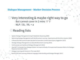 Dialogue Management - Markov Decision Process
◎ Very Interesting & maybe right way to go
○ But cannot cover in 2 mins ㅜㅜ
○ NLP / DL / RL + a
◎ Reading lists
◎ Spoken Dialogue Management Using Probabilistic Reasoning (2000)
◎ Optimizing Dialogue Management with Reinforcement Learning : Experiments with the NJFun System (2000)
◎ A Hierarchical Recurrent Encoder-Decoder for Generative Context-Aware Query Suggestion (2015)
◎ Strategic Dialogue Management via Deep Reinforcement Learning (2015)
◎ Continuously Learning Neural Dialogue Management (2016)
◎ How NOT To Evaluate Your Dialogue System: An Empirical Study of Unsupervised Evaluation Metrics for Dialogue
Response Generation (2017)
◎ Dialogue Learning with Human-In-The-Loop (2017)
◎ End-to-End Joint Learning of Natural Language Understanding and Dialogue Manager (2017)
 
