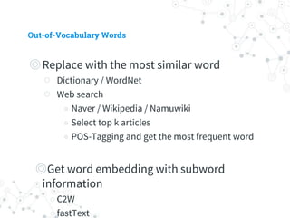 Out-of-Vocabulary Words
◎ Replace with the most similar word
○ Dictionary / WordNet
○ Web search
◉ Naver / Wikipedia / Namuwiki
◉ Select top k articles
◉ POS-Tagging and get the most frequent word
◎ Get word embedding with subword information
○ C2W
○ fastText
◉ Not compatible with Gensim
 