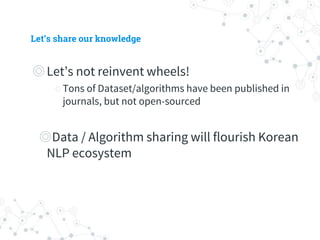 Let’s share our knowledge
◎ Let’s not reinvent wheels!
○ Tons of Dataset/algorithms have been published in
journals, but not open-sourced
◎ Data / Algorithm sharing will flourish Korean
NLP ecosystem
 
