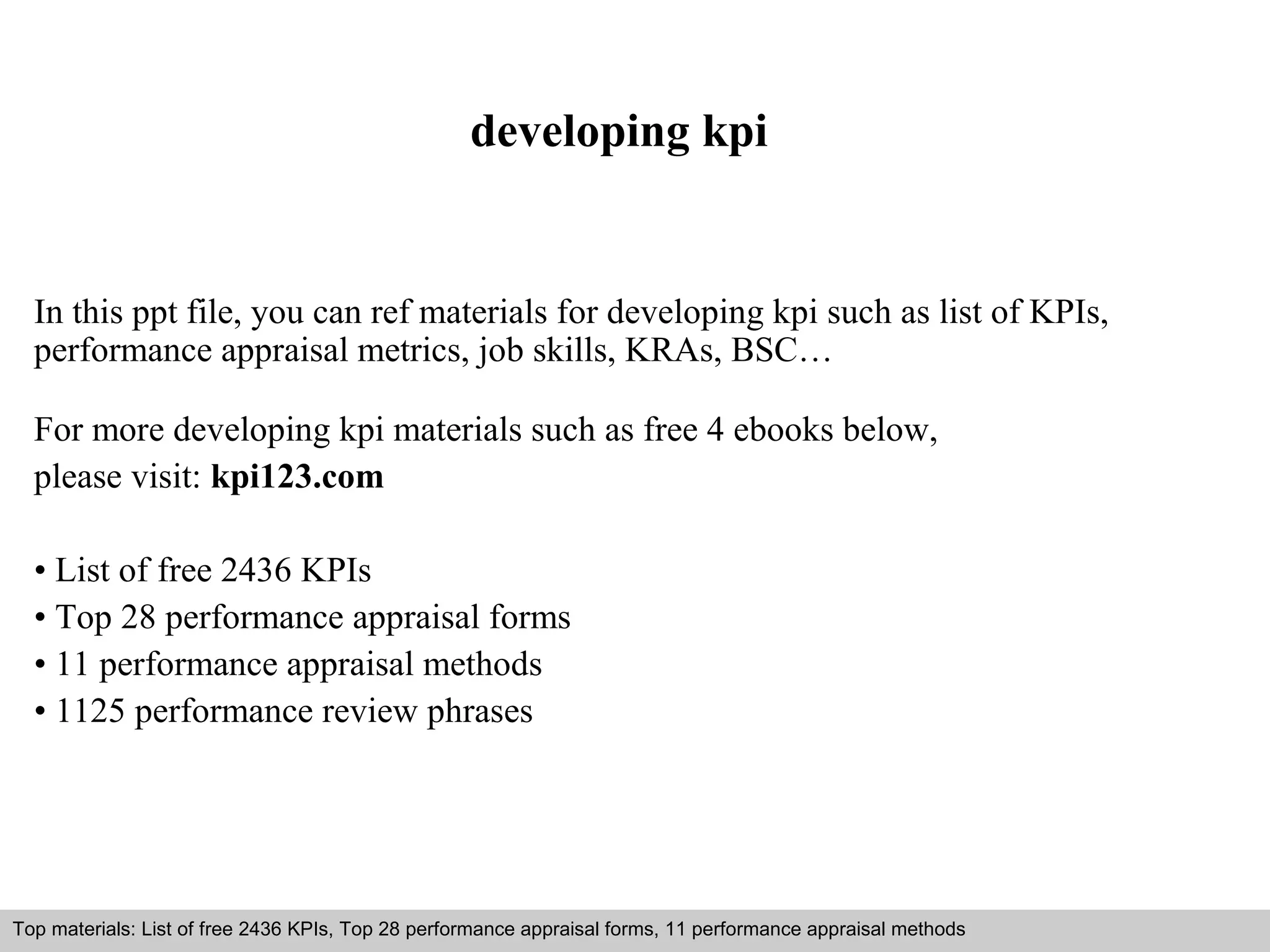 developing kpi 
In this ppt file, you can ref materials for developing kpi such as list of KPIs, 
performance appraisal metrics, job skills, KRAs, BSC… 
For more developing kpi materials such as free 4 ebooks below, 
please visit: kpi123.com 
• List of free 2436 KPIs 
• Top 28 performance appraisal forms 
• 11 performance appraisal methods 
• 1125 performance review phrases 
Top materials: List of free 2436 KPIs, Top 28 performance appraisal forms, 11 performance appraisal methods 
Interview questions and answers – free download/ pdf and ppt file 
 