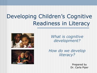 Developing Children’s Cognitive Readiness in Literacy   What is cognitive development? How do we develop literacy? Prepared by Dr. Carla Piper 