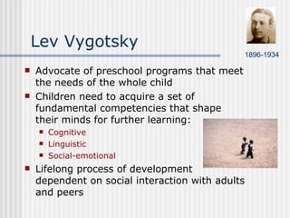 Lev Vygotsky  Advocate of preschool programs that meet the needs of the whole child Children need to acquire a set of fundamental competencies that shape their minds for further learning: Cognitive Linguistic Social-emotional Lifelong process of development dependent on social interaction with adults and peers 1896-1934 