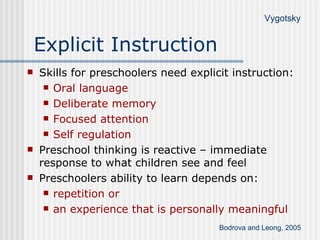 Explicit Instruction Skills for preschoolers need explicit instruction: Oral language Deliberate memory Focused attention Self regulation Preschool thinking is reactive – immediate response to what children see and feel Preschoolers ability to learn depends on: repetition or  an experience that is personally meaningful Bodrova and Leong, 2005 Vygotsky 