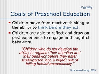 Goals of Preschool Education Children move from reactive thinking to the ability to  think before they act . Children are able to reflect and draw on past experience to engage in thoughtful behaviors. Bodrova and Leong, 2005 Vygotsky “ Children who do not develop the ability to regulate their attention and their behavior before they enter kindergarten face a higher risk of falling behind academically.” 