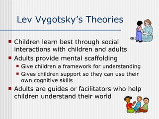 Lev Vygotsky’s Theories Children learn best through social interactions with children and adults Adults provide mental scaffolding  Give children a framework for understanding Gives children support so they can use their own cognitive skills  Adults are guides or facilitators who help children understand their world 