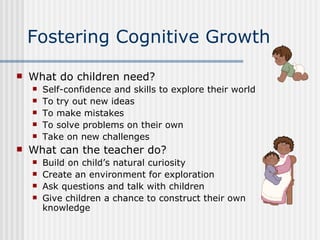 Fostering Cognitive Growth What do children need? Self-confidence and skills to explore their world To try out new ideas To make mistakes To solve problems on their own Take on new challenges What can the teacher do? Build on child’s natural curiosity Create an environment for exploration Ask questions and talk with children Give children a chance to construct their own knowledge 
