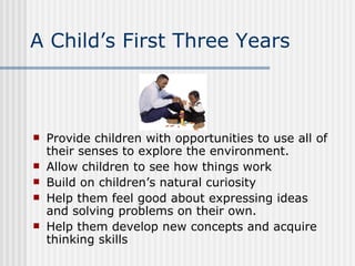A Child’s First Three Years Provide children with opportunities to use all of their senses to explore the environment. Allow children to see how things work Build on children’s natural curiosity Help them feel good about expressing ideas and solving problems on their own. Help them develop new concepts and acquire thinking skills 