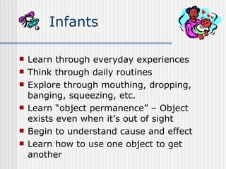 Learn through everyday experiences Think through daily routines Explore through mouthing, dropping, banging, squeezing, etc. Learn “object permanence” – Object exists even when it’s out of sight Begin to understand cause and effect Learn how to use one object to get another Infants 