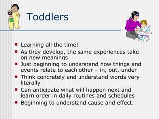 Toddlers Learning all the time! As they develop, the same experiences take on new meanings Just beginning to understand how things and events relate to each other – in, out, under Think concretely and understand words very literally Can anticipate what will happen next and learn order in daily routines and schedules Beginning to understand cause and effect. 