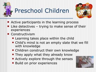 Active participants in the learning process Like detectives – trying to make sense of their experiences Constructivism Learning takes place within the child Child’s mind is not an empty slate that we fill with knowledge Children construct their own knowledge They apply what they already know  Actively explore through the senses Build on prior experiences Preschool Children 