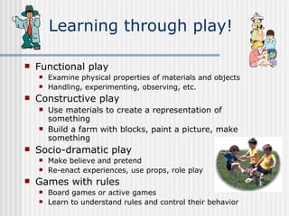 Learning through play! Functional play Examine physical properties of materials and objects Handling, experimenting, observing, etc. Constructive play Use materials to create a representation of something Build a farm with blocks, paint a picture, make something Socio-dramatic play Make believe and pretend Re-enact experiences, use props, role play Games with rules Board games or active games Learn to understand rules and control their behavior 