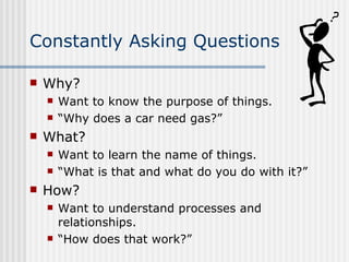 Constantly Asking Questions Why?  Want to know the purpose of things. “ Why does a car need gas?” What? Want to learn the name of things. “ What is that and what do you do with it?” How? Want to understand processes and relationships. “ How does that work?” 