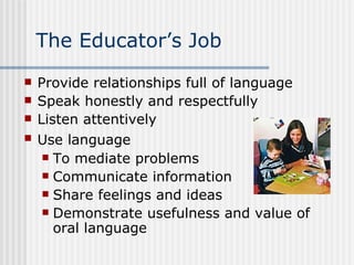 The Educator’s Job Provide relationships full of language Speak honestly and respectfully Listen attentively Use language   To mediate problems Communicate information Share feelings and ideas Demonstrate usefulness and value of oral language 