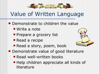 Value of Written Language Demonstrate to children the value Write a note Prepare a grocery list Read a recipe Read a story, poem, book Demonstrate value of good literature Read well-written books Help children appreciate all kinds of literature 