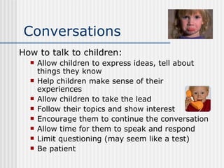 Conversations How to talk to children: Allow children to express ideas, tell about things they know Help children make sense of their experiences Allow children to take the lead Follow their topics and show interest Encourage them to continue the conversation Allow time for them to speak and respond Limit questioning (may seem like a test) Be patient 