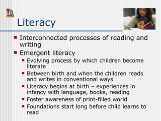 Literacy Interconnected processes of reading and writing Emergent literacy  Evolving process by which children become literate Between birth and when the children reads and writes in conventional ways Literacy begins at birth – experiences in infancy with language, books, reading Foster awareness of print-filled world Foundations start long before child learns to read 