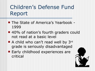 Children’s Defense Fund Report The State of America’s Yearbook - 1999 40% of nation’s fourth graders could not read at a basic level A child who can’t read well by 3 rd  grade is seriously disadvantaged Early childhood experiences are critical 