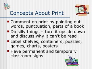 Concepts About Print Comment on print by pointing out words, punctuation, parts of a book Do silly things – turn it upside down and discuss why it can’t be read Label shelves, containers, puzzles, games, charts, posters Have permanent and temporary classroom signs 
